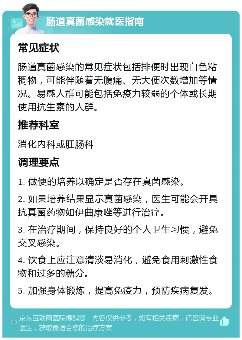 肠道真菌感染就医指南 常见症状 肠道真菌感染的常见症状包括排便时出现白色粘稠物，可能伴随着无腹痛、无大便次数增加等情况。易感人群可能包括免疫力较弱的个体或长期使用抗生素的人群。 推荐科室 消化内科或肛肠科 调理要点 1. 做便的培养以确定是否存在真菌感染。 2. 如果培养结果显示真菌感染，医生可能会开具抗真菌药物如伊曲康唑等进行治疗。 3. 在治疗期间，保持良好的个人卫生习惯，避免交叉感染。 4. 饮食上应注意清淡易消化，避免食用刺激性食物和过多的糖分。 5. 加强身体锻炼，提高免疫力，预防疾病复发。