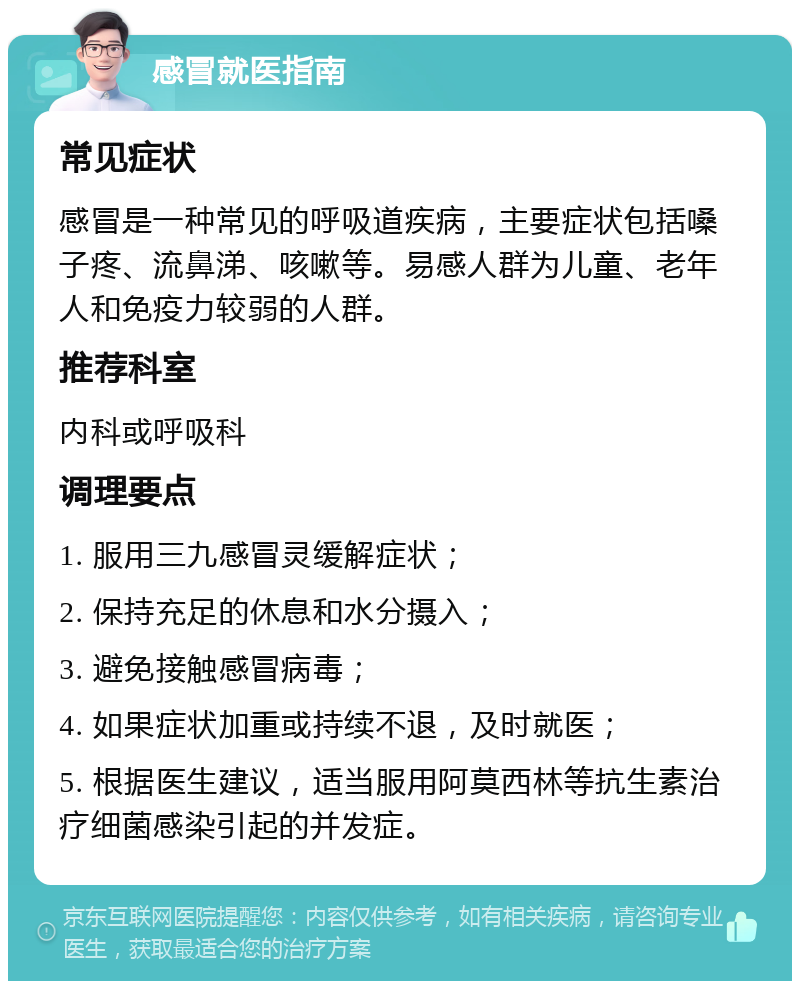 感冒就医指南 常见症状 感冒是一种常见的呼吸道疾病，主要症状包括嗓子疼、流鼻涕、咳嗽等。易感人群为儿童、老年人和免疫力较弱的人群。 推荐科室 内科或呼吸科 调理要点 1. 服用三九感冒灵缓解症状； 2. 保持充足的休息和水分摄入； 3. 避免接触感冒病毒； 4. 如果症状加重或持续不退，及时就医； 5. 根据医生建议，适当服用阿莫西林等抗生素治疗细菌感染引起的并发症。