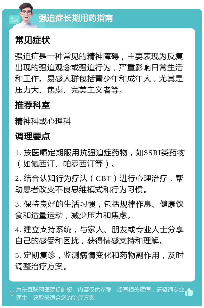 强迫症长期用药指南 常见症状 强迫症是一种常见的精神障碍，主要表现为反复出现的强迫观念或强迫行为，严重影响日常生活和工作。易感人群包括青少年和成年人，尤其是压力大、焦虑、完美主义者等。 推荐科室 精神科或心理科 调理要点 1. 按医嘱定期服用抗强迫症药物，如SSRI类药物（如氟西汀、帕罗西汀等）。 2. 结合认知行为疗法（CBT）进行心理治疗，帮助患者改变不良思维模式和行为习惯。 3. 保持良好的生活习惯，包括规律作息、健康饮食和适量运动，减少压力和焦虑。 4. 建立支持系统，与家人、朋友或专业人士分享自己的感受和困扰，获得情感支持和理解。 5. 定期复诊，监测病情变化和药物副作用，及时调整治疗方案。