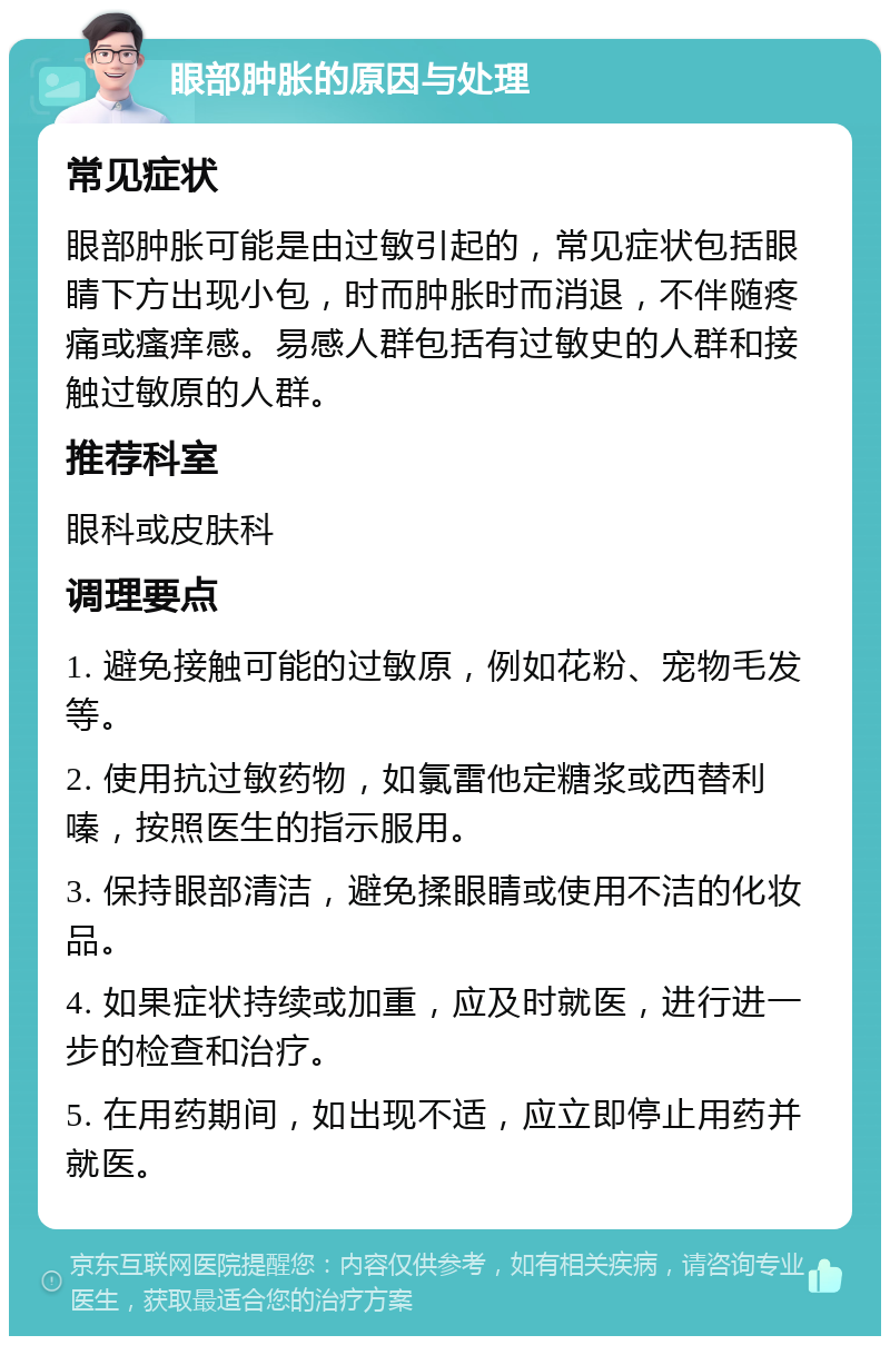 眼部肿胀的原因与处理 常见症状 眼部肿胀可能是由过敏引起的，常见症状包括眼睛下方出现小包，时而肿胀时而消退，不伴随疼痛或瘙痒感。易感人群包括有过敏史的人群和接触过敏原的人群。 推荐科室 眼科或皮肤科 调理要点 1. 避免接触可能的过敏原，例如花粉、宠物毛发等。 2. 使用抗过敏药物，如氯雷他定糖浆或西替利嗪，按照医生的指示服用。 3. 保持眼部清洁，避免揉眼睛或使用不洁的化妆品。 4. 如果症状持续或加重，应及时就医，进行进一步的检查和治疗。 5. 在用药期间，如出现不适，应立即停止用药并就医。