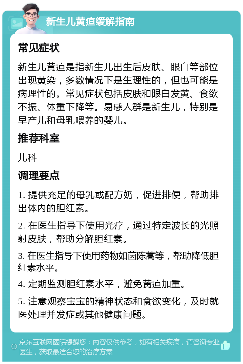 新生儿黄疸缓解指南 常见症状 新生儿黄疸是指新生儿出生后皮肤、眼白等部位出现黄染，多数情况下是生理性的，但也可能是病理性的。常见症状包括皮肤和眼白发黄、食欲不振、体重下降等。易感人群是新生儿，特别是早产儿和母乳喂养的婴儿。 推荐科室 儿科 调理要点 1. 提供充足的母乳或配方奶，促进排便，帮助排出体内的胆红素。 2. 在医生指导下使用光疗，通过特定波长的光照射皮肤，帮助分解胆红素。 3. 在医生指导下使用药物如茵陈蒿等，帮助降低胆红素水平。 4. 定期监测胆红素水平，避免黄疸加重。 5. 注意观察宝宝的精神状态和食欲变化，及时就医处理并发症或其他健康问题。