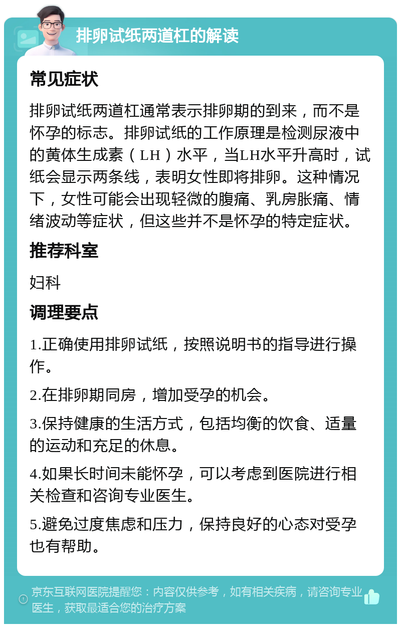 排卵试纸两道杠的解读 常见症状 排卵试纸两道杠通常表示排卵期的到来，而不是怀孕的标志。排卵试纸的工作原理是检测尿液中的黄体生成素（LH）水平，当LH水平升高时，试纸会显示两条线，表明女性即将排卵。这种情况下，女性可能会出现轻微的腹痛、乳房胀痛、情绪波动等症状，但这些并不是怀孕的特定症状。 推荐科室 妇科 调理要点 1.正确使用排卵试纸，按照说明书的指导进行操作。 2.在排卵期同房，增加受孕的机会。 3.保持健康的生活方式，包括均衡的饮食、适量的运动和充足的休息。 4.如果长时间未能怀孕，可以考虑到医院进行相关检查和咨询专业医生。 5.避免过度焦虑和压力，保持良好的心态对受孕也有帮助。