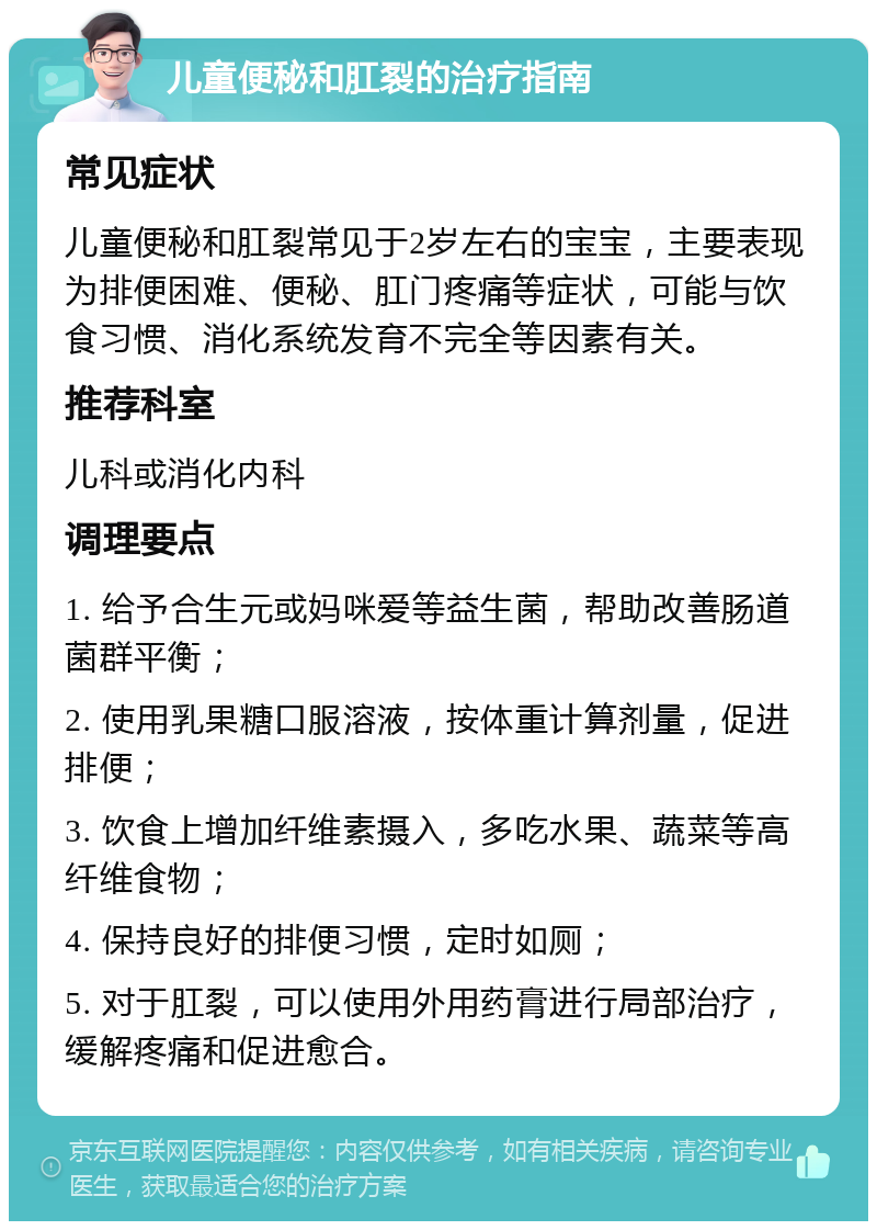 儿童便秘和肛裂的治疗指南 常见症状 儿童便秘和肛裂常见于2岁左右的宝宝，主要表现为排便困难、便秘、肛门疼痛等症状，可能与饮食习惯、消化系统发育不完全等因素有关。 推荐科室 儿科或消化内科 调理要点 1. 给予合生元或妈咪爱等益生菌，帮助改善肠道菌群平衡； 2. 使用乳果糖口服溶液，按体重计算剂量，促进排便； 3. 饮食上增加纤维素摄入，多吃水果、蔬菜等高纤维食物； 4. 保持良好的排便习惯，定时如厕； 5. 对于肛裂，可以使用外用药膏进行局部治疗，缓解疼痛和促进愈合。