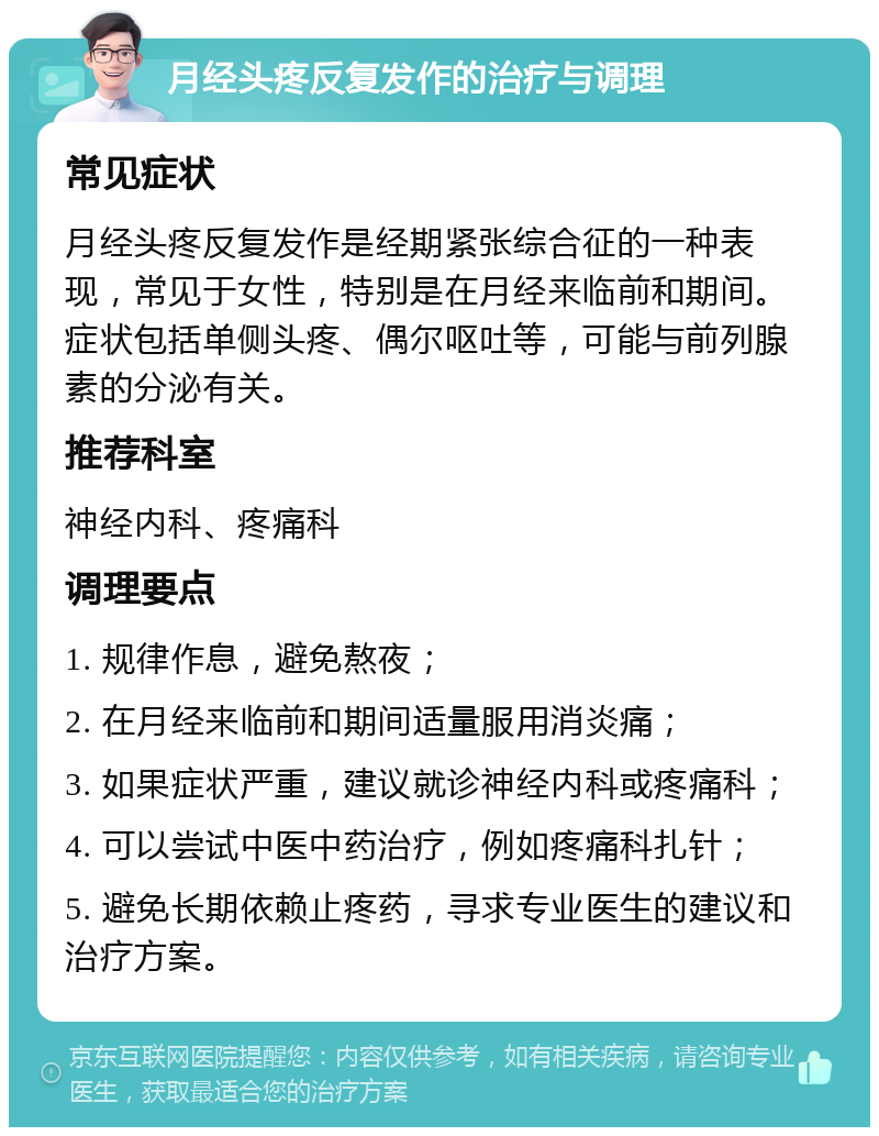 月经头疼反复发作的治疗与调理 常见症状 月经头疼反复发作是经期紧张综合征的一种表现，常见于女性，特别是在月经来临前和期间。症状包括单侧头疼、偶尔呕吐等，可能与前列腺素的分泌有关。 推荐科室 神经内科、疼痛科 调理要点 1. 规律作息，避免熬夜； 2. 在月经来临前和期间适量服用消炎痛； 3. 如果症状严重，建议就诊神经内科或疼痛科； 4. 可以尝试中医中药治疗，例如疼痛科扎针； 5. 避免长期依赖止疼药，寻求专业医生的建议和治疗方案。