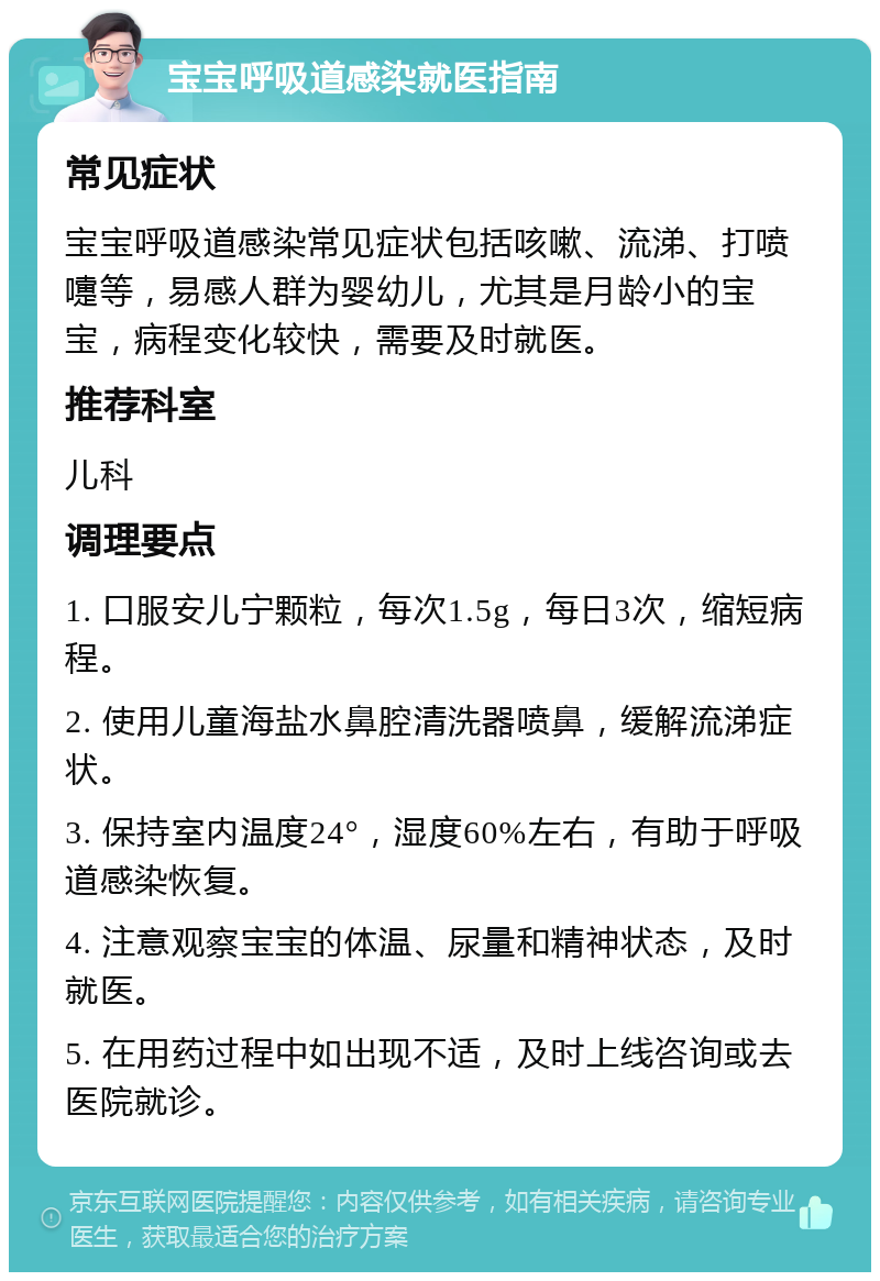 宝宝呼吸道感染就医指南 常见症状 宝宝呼吸道感染常见症状包括咳嗽、流涕、打喷嚏等，易感人群为婴幼儿，尤其是月龄小的宝宝，病程变化较快，需要及时就医。 推荐科室 儿科 调理要点 1. 口服安儿宁颗粒，每次1.5g，每日3次，缩短病程。 2. 使用儿童海盐水鼻腔清洗器喷鼻，缓解流涕症状。 3. 保持室内温度24°，湿度60%左右，有助于呼吸道感染恢复。 4. 注意观察宝宝的体温、尿量和精神状态，及时就医。 5. 在用药过程中如出现不适，及时上线咨询或去医院就诊。