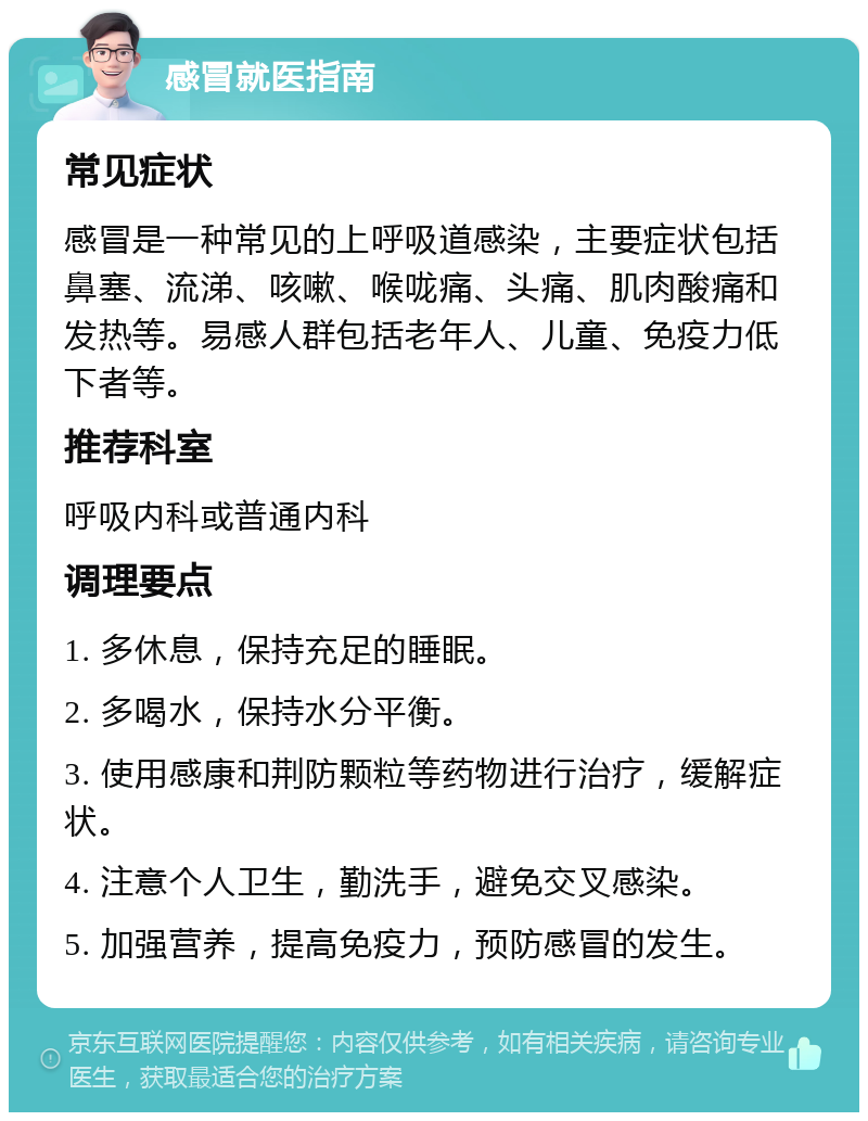 感冒就医指南 常见症状 感冒是一种常见的上呼吸道感染，主要症状包括鼻塞、流涕、咳嗽、喉咙痛、头痛、肌肉酸痛和发热等。易感人群包括老年人、儿童、免疫力低下者等。 推荐科室 呼吸内科或普通内科 调理要点 1. 多休息，保持充足的睡眠。 2. 多喝水，保持水分平衡。 3. 使用感康和荆防颗粒等药物进行治疗，缓解症状。 4. 注意个人卫生，勤洗手，避免交叉感染。 5. 加强营养，提高免疫力，预防感冒的发生。