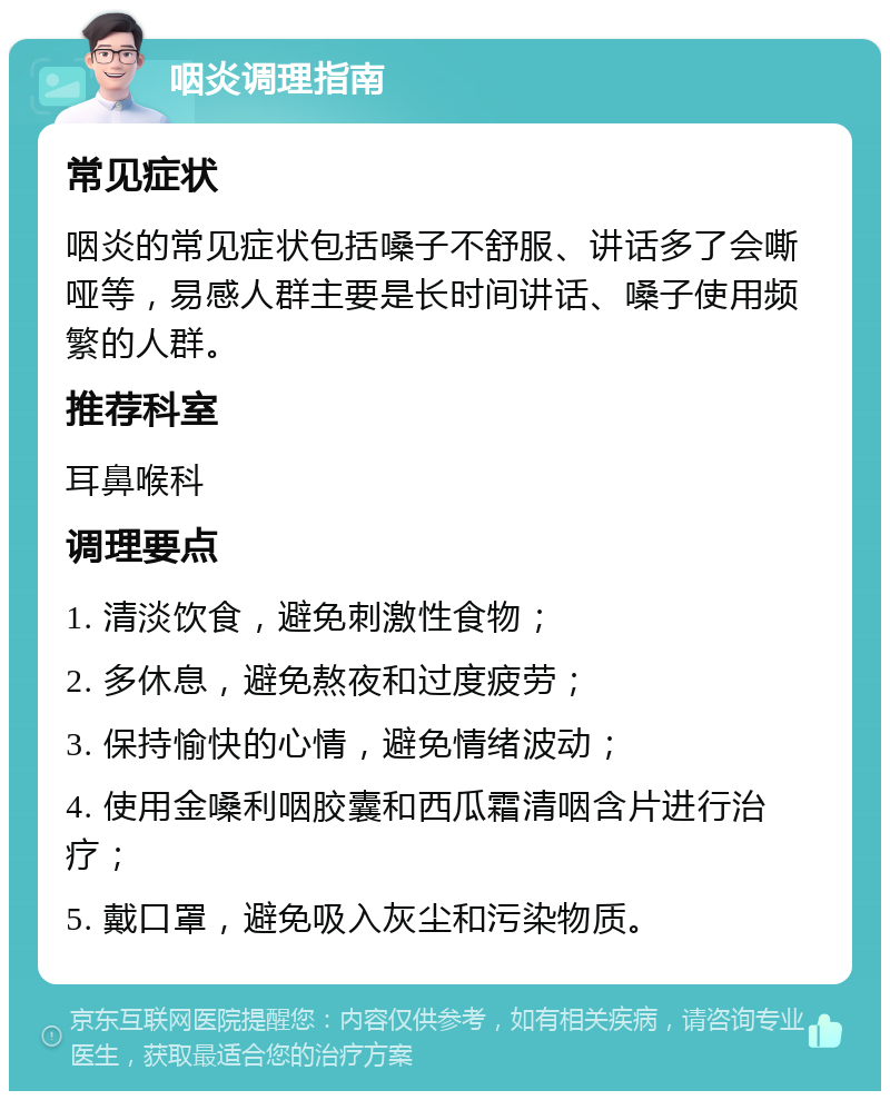 咽炎调理指南 常见症状 咽炎的常见症状包括嗓子不舒服、讲话多了会嘶哑等，易感人群主要是长时间讲话、嗓子使用频繁的人群。 推荐科室 耳鼻喉科 调理要点 1. 清淡饮食，避免刺激性食物； 2. 多休息，避免熬夜和过度疲劳； 3. 保持愉快的心情，避免情绪波动； 4. 使用金嗓利咽胶囊和西瓜霜清咽含片进行治疗； 5. 戴口罩，避免吸入灰尘和污染物质。