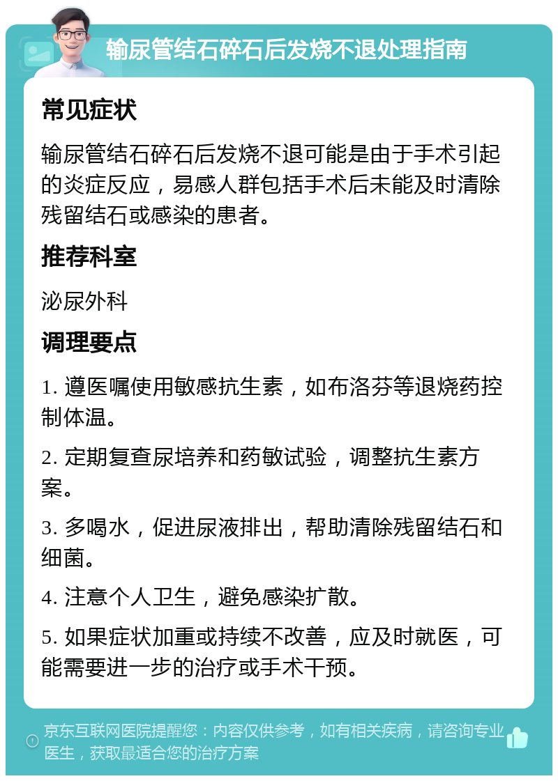 输尿管结石碎石后发烧不退处理指南 常见症状 输尿管结石碎石后发烧不退可能是由于手术引起的炎症反应，易感人群包括手术后未能及时清除残留结石或感染的患者。 推荐科室 泌尿外科 调理要点 1. 遵医嘱使用敏感抗生素，如布洛芬等退烧药控制体温。 2. 定期复查尿培养和药敏试验，调整抗生素方案。 3. 多喝水，促进尿液排出，帮助清除残留结石和细菌。 4. 注意个人卫生，避免感染扩散。 5. 如果症状加重或持续不改善，应及时就医，可能需要进一步的治疗或手术干预。