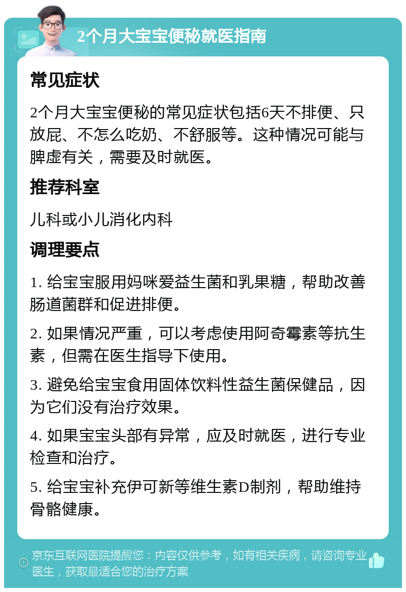 2个月大宝宝便秘就医指南 常见症状 2个月大宝宝便秘的常见症状包括6天不排便、只放屁、不怎么吃奶、不舒服等。这种情况可能与脾虚有关，需要及时就医。 推荐科室 儿科或小儿消化内科 调理要点 1. 给宝宝服用妈咪爱益生菌和乳果糖，帮助改善肠道菌群和促进排便。 2. 如果情况严重，可以考虑使用阿奇霉素等抗生素，但需在医生指导下使用。 3. 避免给宝宝食用固体饮料性益生菌保健品，因为它们没有治疗效果。 4. 如果宝宝头部有异常，应及时就医，进行专业检查和治疗。 5. 给宝宝补充伊可新等维生素D制剂，帮助维持骨骼健康。