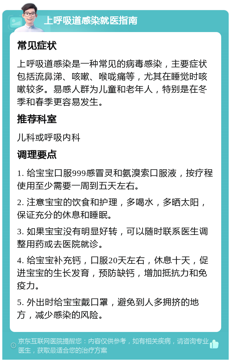 上呼吸道感染就医指南 常见症状 上呼吸道感染是一种常见的病毒感染，主要症状包括流鼻涕、咳嗽、喉咙痛等，尤其在睡觉时咳嗽较多。易感人群为儿童和老年人，特别是在冬季和春季更容易发生。 推荐科室 儿科或呼吸内科 调理要点 1. 给宝宝口服999感冒灵和氨溴索口服液，按疗程使用至少需要一周到五天左右。 2. 注意宝宝的饮食和护理，多喝水，多晒太阳，保证充分的休息和睡眠。 3. 如果宝宝没有明显好转，可以随时联系医生调整用药或去医院就诊。 4. 给宝宝补充钙，口服20天左右，休息十天，促进宝宝的生长发育，预防缺钙，增加抵抗力和免疫力。 5. 外出时给宝宝戴口罩，避免到人多拥挤的地方，减少感染的风险。