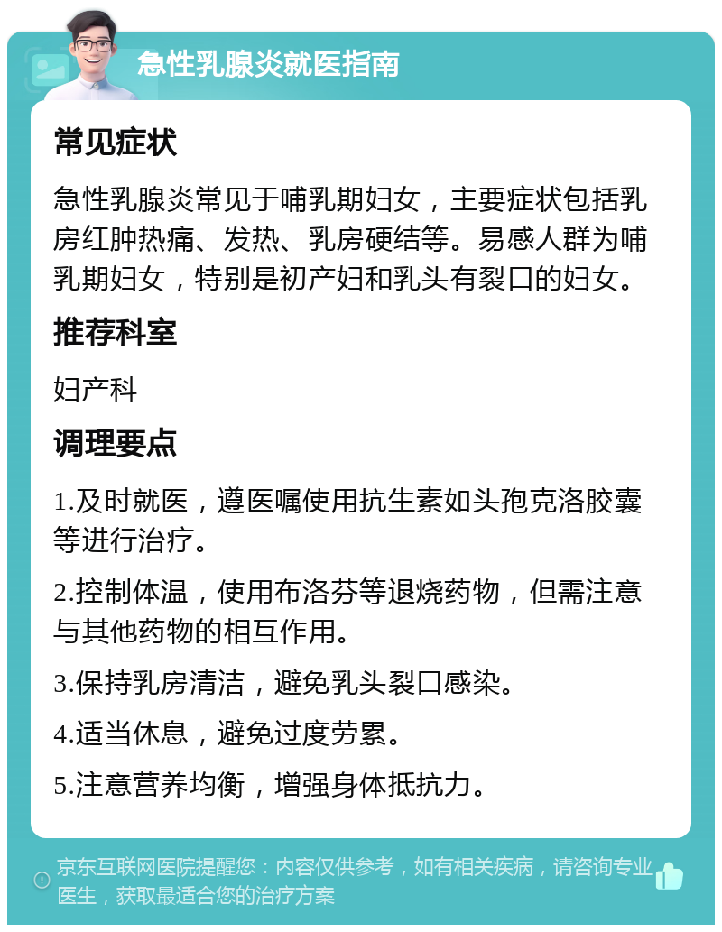 急性乳腺炎就医指南 常见症状 急性乳腺炎常见于哺乳期妇女，主要症状包括乳房红肿热痛、发热、乳房硬结等。易感人群为哺乳期妇女，特别是初产妇和乳头有裂口的妇女。 推荐科室 妇产科 调理要点 1.及时就医，遵医嘱使用抗生素如头孢克洛胶囊等进行治疗。 2.控制体温，使用布洛芬等退烧药物，但需注意与其他药物的相互作用。 3.保持乳房清洁，避免乳头裂口感染。 4.适当休息，避免过度劳累。 5.注意营养均衡，增强身体抵抗力。