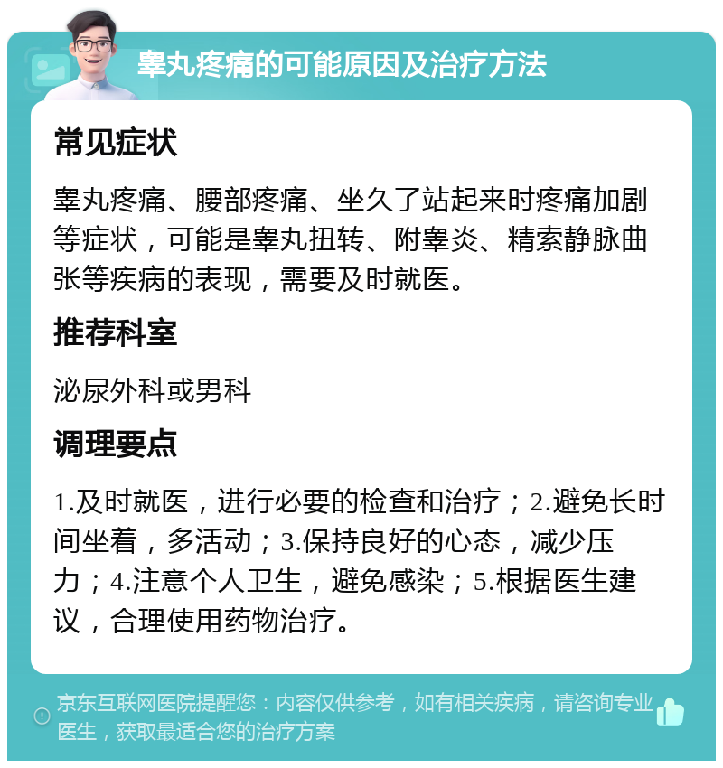 睾丸疼痛的可能原因及治疗方法 常见症状 睾丸疼痛、腰部疼痛、坐久了站起来时疼痛加剧等症状，可能是睾丸扭转、附睾炎、精索静脉曲张等疾病的表现，需要及时就医。 推荐科室 泌尿外科或男科 调理要点 1.及时就医，进行必要的检查和治疗；2.避免长时间坐着，多活动；3.保持良好的心态，减少压力；4.注意个人卫生，避免感染；5.根据医生建议，合理使用药物治疗。