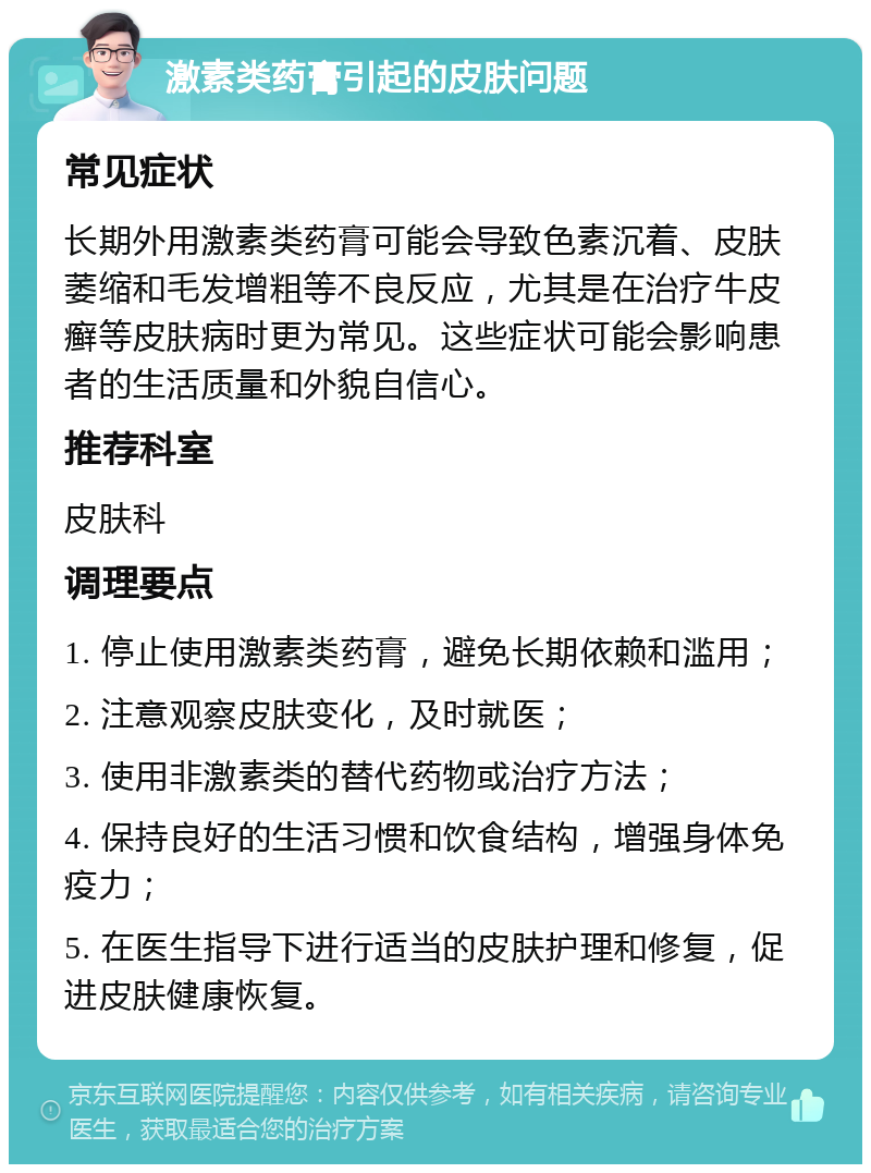 激素类药膏引起的皮肤问题 常见症状 长期外用激素类药膏可能会导致色素沉着、皮肤萎缩和毛发增粗等不良反应，尤其是在治疗牛皮癣等皮肤病时更为常见。这些症状可能会影响患者的生活质量和外貌自信心。 推荐科室 皮肤科 调理要点 1. 停止使用激素类药膏，避免长期依赖和滥用； 2. 注意观察皮肤变化，及时就医； 3. 使用非激素类的替代药物或治疗方法； 4. 保持良好的生活习惯和饮食结构，增强身体免疫力； 5. 在医生指导下进行适当的皮肤护理和修复，促进皮肤健康恢复。