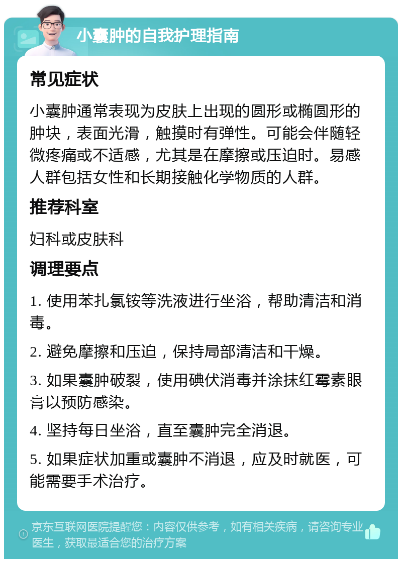 小囊肿的自我护理指南 常见症状 小囊肿通常表现为皮肤上出现的圆形或椭圆形的肿块，表面光滑，触摸时有弹性。可能会伴随轻微疼痛或不适感，尤其是在摩擦或压迫时。易感人群包括女性和长期接触化学物质的人群。 推荐科室 妇科或皮肤科 调理要点 1. 使用苯扎氯铵等洗液进行坐浴，帮助清洁和消毒。 2. 避免摩擦和压迫，保持局部清洁和干燥。 3. 如果囊肿破裂，使用碘伏消毒并涂抹红霉素眼膏以预防感染。 4. 坚持每日坐浴，直至囊肿完全消退。 5. 如果症状加重或囊肿不消退，应及时就医，可能需要手术治疗。