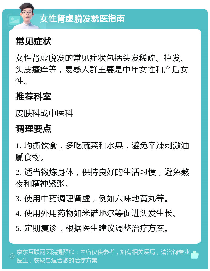 女性肾虚脱发就医指南 常见症状 女性肾虚脱发的常见症状包括头发稀疏、掉发、头皮瘙痒等，易感人群主要是中年女性和产后女性。 推荐科室 皮肤科或中医科 调理要点 1. 均衡饮食，多吃蔬菜和水果，避免辛辣刺激油腻食物。 2. 适当锻炼身体，保持良好的生活习惯，避免熬夜和精神紧张。 3. 使用中药调理肾虚，例如六味地黄丸等。 4. 使用外用药物如米诺地尔等促进头发生长。 5. 定期复诊，根据医生建议调整治疗方案。