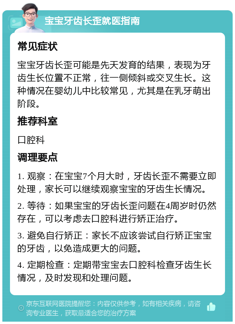 宝宝牙齿长歪就医指南 常见症状 宝宝牙齿长歪可能是先天发育的结果，表现为牙齿生长位置不正常，往一侧倾斜或交叉生长。这种情况在婴幼儿中比较常见，尤其是在乳牙萌出阶段。 推荐科室 口腔科 调理要点 1. 观察：在宝宝7个月大时，牙齿长歪不需要立即处理，家长可以继续观察宝宝的牙齿生长情况。 2. 等待：如果宝宝的牙齿长歪问题在4周岁时仍然存在，可以考虑去口腔科进行矫正治疗。 3. 避免自行矫正：家长不应该尝试自行矫正宝宝的牙齿，以免造成更大的问题。 4. 定期检查：定期带宝宝去口腔科检查牙齿生长情况，及时发现和处理问题。