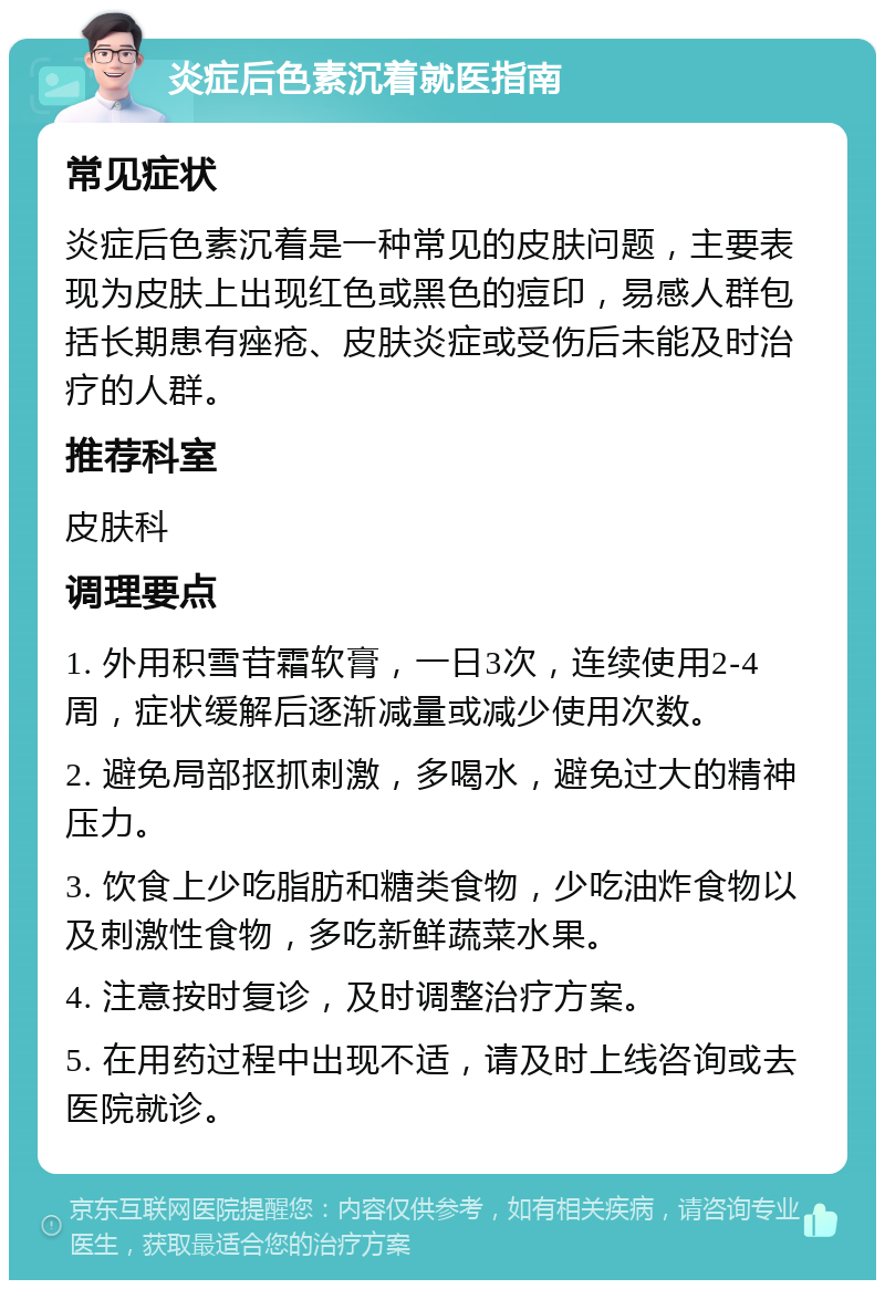 炎症后色素沉着就医指南 常见症状 炎症后色素沉着是一种常见的皮肤问题，主要表现为皮肤上出现红色或黑色的痘印，易感人群包括长期患有痤疮、皮肤炎症或受伤后未能及时治疗的人群。 推荐科室 皮肤科 调理要点 1. 外用积雪苷霜软膏，一日3次，连续使用2-4周，症状缓解后逐渐减量或减少使用次数。 2. 避免局部抠抓刺激，多喝水，避免过大的精神压力。 3. 饮食上少吃脂肪和糖类食物，少吃油炸食物以及刺激性食物，多吃新鲜蔬菜水果。 4. 注意按时复诊，及时调整治疗方案。 5. 在用药过程中出现不适，请及时上线咨询或去医院就诊。