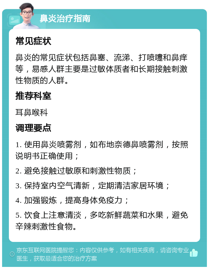 鼻炎治疗指南 常见症状 鼻炎的常见症状包括鼻塞、流涕、打喷嚏和鼻痒等，易感人群主要是过敏体质者和长期接触刺激性物质的人群。 推荐科室 耳鼻喉科 调理要点 1. 使用鼻炎喷雾剂，如布地奈德鼻喷雾剂，按照说明书正确使用； 2. 避免接触过敏原和刺激性物质； 3. 保持室内空气清新，定期清洁家居环境； 4. 加强锻炼，提高身体免疫力； 5. 饮食上注意清淡，多吃新鲜蔬菜和水果，避免辛辣刺激性食物。