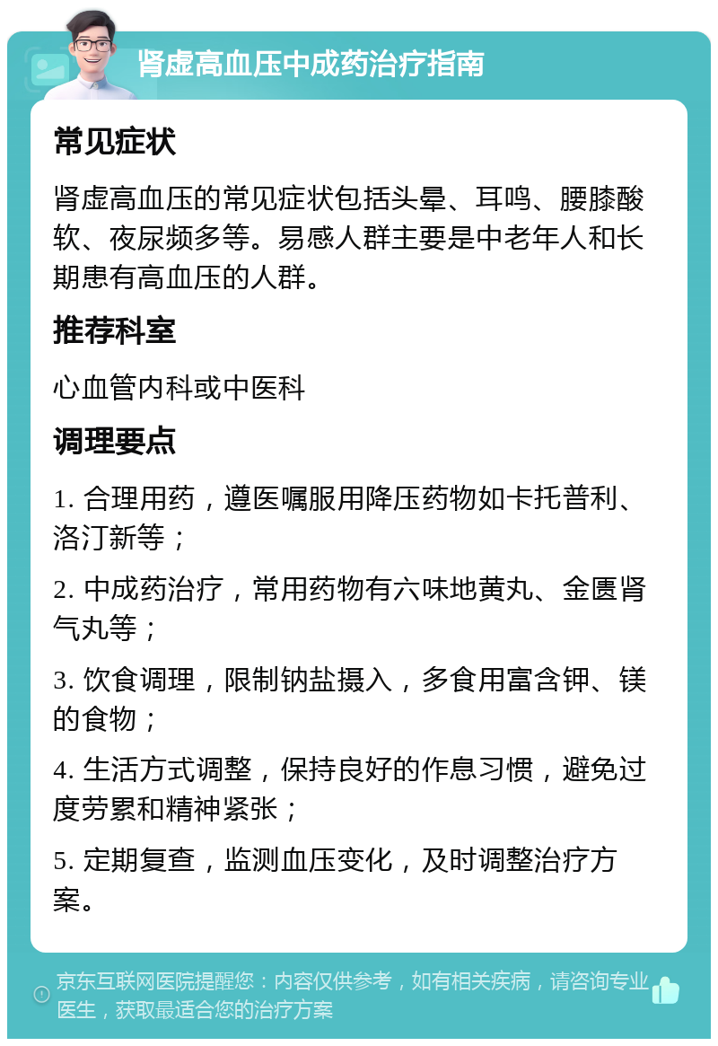 肾虚高血压中成药治疗指南 常见症状 肾虚高血压的常见症状包括头晕、耳鸣、腰膝酸软、夜尿频多等。易感人群主要是中老年人和长期患有高血压的人群。 推荐科室 心血管内科或中医科 调理要点 1. 合理用药，遵医嘱服用降压药物如卡托普利、洛汀新等； 2. 中成药治疗，常用药物有六味地黄丸、金匮肾气丸等； 3. 饮食调理，限制钠盐摄入，多食用富含钾、镁的食物； 4. 生活方式调整，保持良好的作息习惯，避免过度劳累和精神紧张； 5. 定期复查，监测血压变化，及时调整治疗方案。