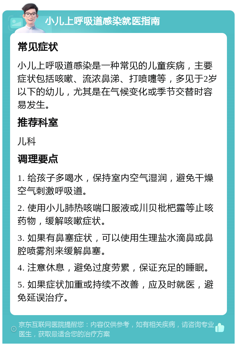 小儿上呼吸道感染就医指南 常见症状 小儿上呼吸道感染是一种常见的儿童疾病，主要症状包括咳嗽、流浓鼻涕、打喷嚏等，多见于2岁以下的幼儿，尤其是在气候变化或季节交替时容易发生。 推荐科室 儿科 调理要点 1. 给孩子多喝水，保持室内空气湿润，避免干燥空气刺激呼吸道。 2. 使用小儿肺热咳喘口服液或川贝枇杷露等止咳药物，缓解咳嗽症状。 3. 如果有鼻塞症状，可以使用生理盐水滴鼻或鼻腔喷雾剂来缓解鼻塞。 4. 注意休息，避免过度劳累，保证充足的睡眠。 5. 如果症状加重或持续不改善，应及时就医，避免延误治疗。