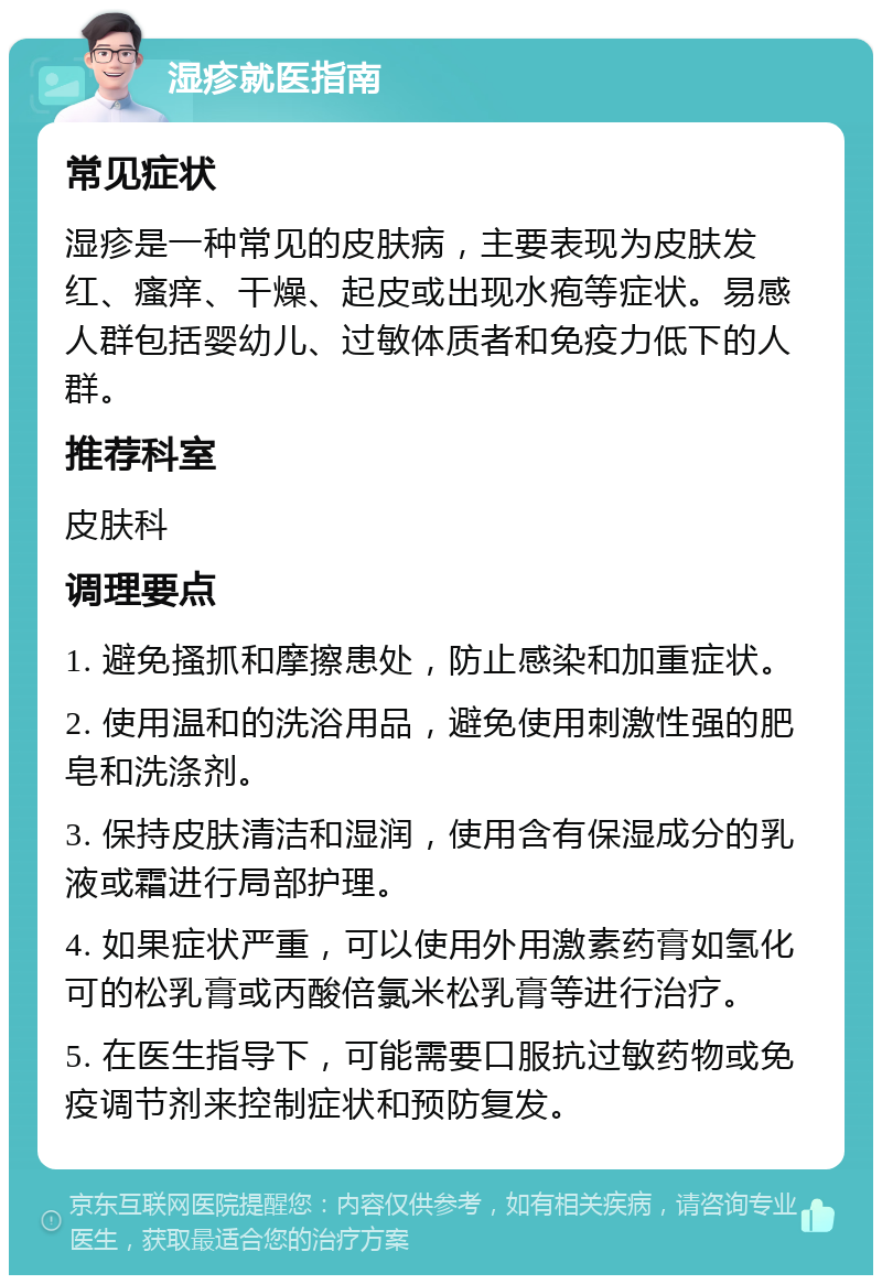 湿疹就医指南 常见症状 湿疹是一种常见的皮肤病，主要表现为皮肤发红、瘙痒、干燥、起皮或出现水疱等症状。易感人群包括婴幼儿、过敏体质者和免疫力低下的人群。 推荐科室 皮肤科 调理要点 1. 避免搔抓和摩擦患处，防止感染和加重症状。 2. 使用温和的洗浴用品，避免使用刺激性强的肥皂和洗涤剂。 3. 保持皮肤清洁和湿润，使用含有保湿成分的乳液或霜进行局部护理。 4. 如果症状严重，可以使用外用激素药膏如氢化可的松乳膏或丙酸倍氯米松乳膏等进行治疗。 5. 在医生指导下，可能需要口服抗过敏药物或免疫调节剂来控制症状和预防复发。