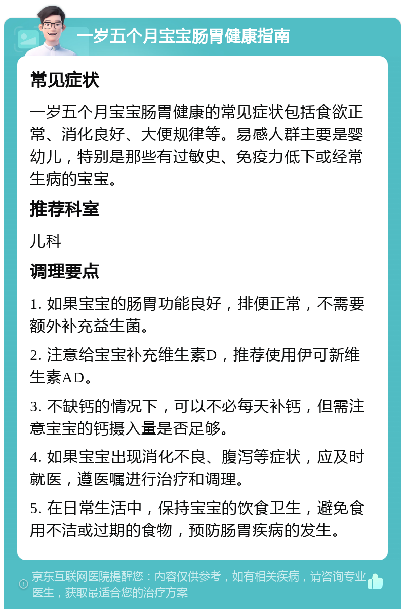 一岁五个月宝宝肠胃健康指南 常见症状 一岁五个月宝宝肠胃健康的常见症状包括食欲正常、消化良好、大便规律等。易感人群主要是婴幼儿，特别是那些有过敏史、免疫力低下或经常生病的宝宝。 推荐科室 儿科 调理要点 1. 如果宝宝的肠胃功能良好，排便正常，不需要额外补充益生菌。 2. 注意给宝宝补充维生素D，推荐使用伊可新维生素AD。 3. 不缺钙的情况下，可以不必每天补钙，但需注意宝宝的钙摄入量是否足够。 4. 如果宝宝出现消化不良、腹泻等症状，应及时就医，遵医嘱进行治疗和调理。 5. 在日常生活中，保持宝宝的饮食卫生，避免食用不洁或过期的食物，预防肠胃疾病的发生。