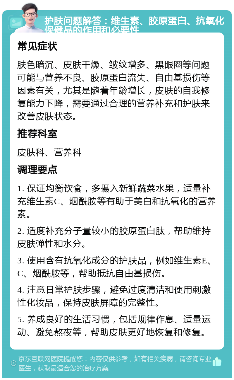 护肤问题解答：维生素、胶原蛋白、抗氧化保健品的作用和必要性 常见症状 肤色暗沉、皮肤干燥、皱纹增多、黑眼圈等问题可能与营养不良、胶原蛋白流失、自由基损伤等因素有关，尤其是随着年龄增长，皮肤的自我修复能力下降，需要通过合理的营养补充和护肤来改善皮肤状态。 推荐科室 皮肤科、营养科 调理要点 1. 保证均衡饮食，多摄入新鲜蔬菜水果，适量补充维生素C、烟酰胺等有助于美白和抗氧化的营养素。 2. 适度补充分子量较小的胶原蛋白肽，帮助维持皮肤弹性和水分。 3. 使用含有抗氧化成分的护肤品，例如维生素E、C、烟酰胺等，帮助抵抗自由基损伤。 4. 注意日常护肤步骤，避免过度清洁和使用刺激性化妆品，保持皮肤屏障的完整性。 5. 养成良好的生活习惯，包括规律作息、适量运动、避免熬夜等，帮助皮肤更好地恢复和修复。