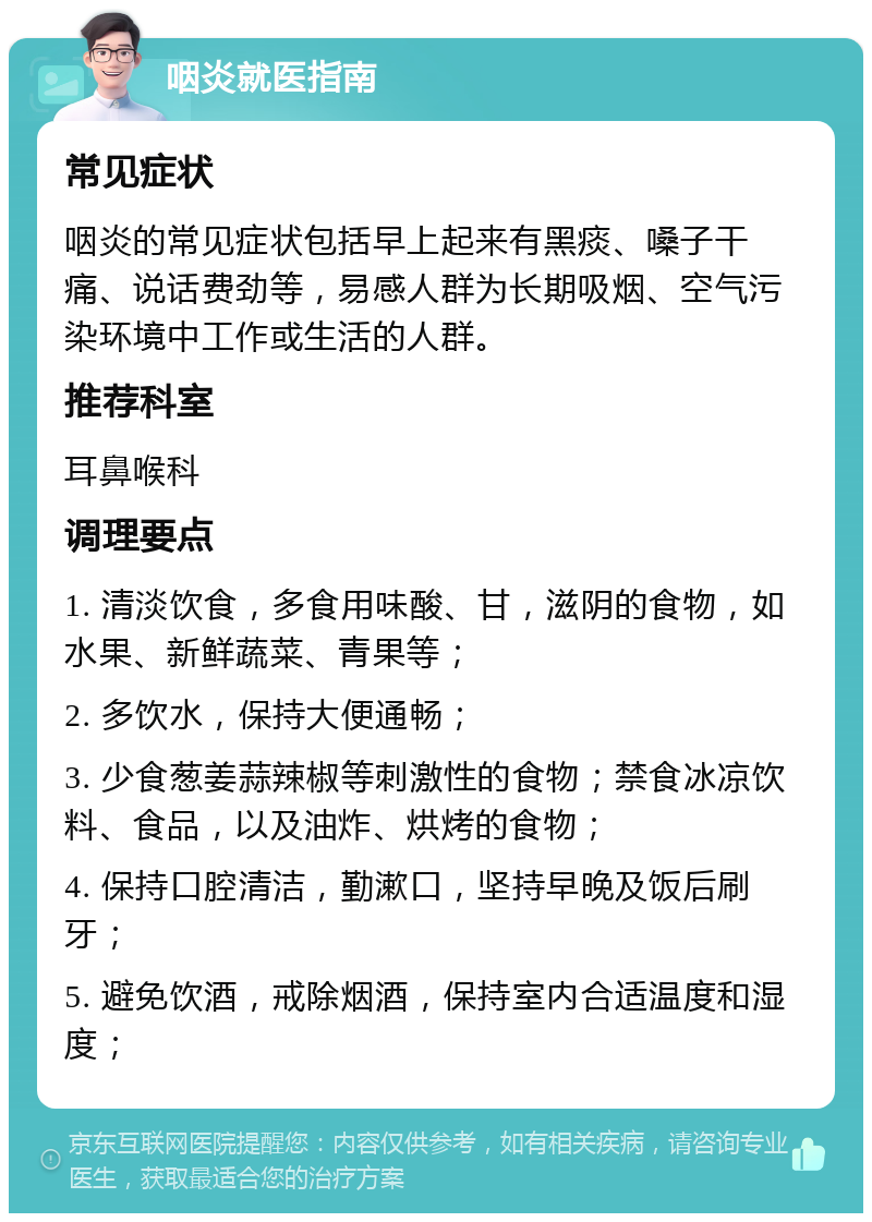 咽炎就医指南 常见症状 咽炎的常见症状包括早上起来有黑痰、嗓子干痛、说话费劲等，易感人群为长期吸烟、空气污染环境中工作或生活的人群。 推荐科室 耳鼻喉科 调理要点 1. 清淡饮食，多食用味酸、甘，滋阴的食物，如水果、新鲜蔬菜、青果等； 2. 多饮水，保持大便通畅； 3. 少食葱姜蒜辣椒等刺激性的食物；禁食冰凉饮料、食品，以及油炸、烘烤的食物； 4. 保持口腔清洁，勤漱口，坚持早晚及饭后刷牙； 5. 避免饮酒，戒除烟酒，保持室内合适温度和湿度；