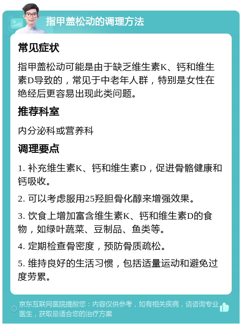 指甲盖松动的调理方法 常见症状 指甲盖松动可能是由于缺乏维生素K、钙和维生素D导致的，常见于中老年人群，特别是女性在绝经后更容易出现此类问题。 推荐科室 内分泌科或营养科 调理要点 1. 补充维生素K、钙和维生素D，促进骨骼健康和钙吸收。 2. 可以考虑服用25羟胆骨化醇来增强效果。 3. 饮食上增加富含维生素K、钙和维生素D的食物，如绿叶蔬菜、豆制品、鱼类等。 4. 定期检查骨密度，预防骨质疏松。 5. 维持良好的生活习惯，包括适量运动和避免过度劳累。