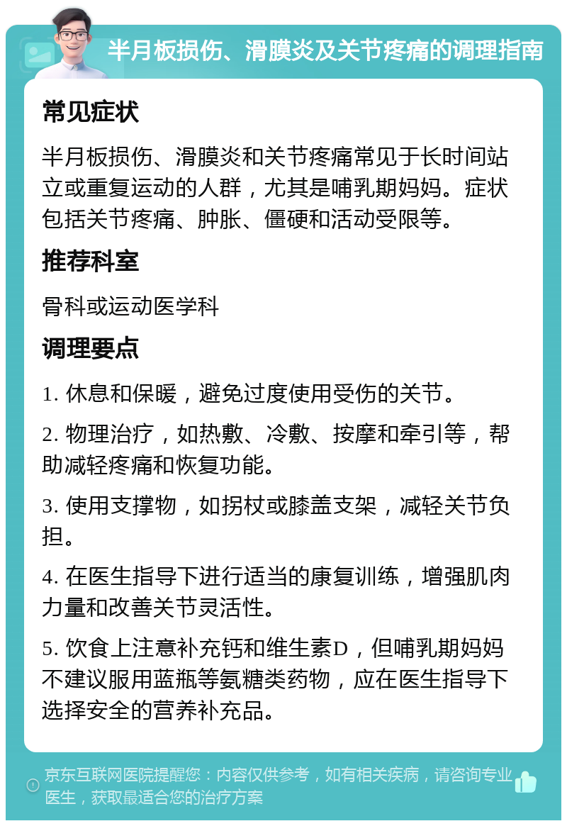 半月板损伤、滑膜炎及关节疼痛的调理指南 常见症状 半月板损伤、滑膜炎和关节疼痛常见于长时间站立或重复运动的人群，尤其是哺乳期妈妈。症状包括关节疼痛、肿胀、僵硬和活动受限等。 推荐科室 骨科或运动医学科 调理要点 1. 休息和保暖，避免过度使用受伤的关节。 2. 物理治疗，如热敷、冷敷、按摩和牵引等，帮助减轻疼痛和恢复功能。 3. 使用支撑物，如拐杖或膝盖支架，减轻关节负担。 4. 在医生指导下进行适当的康复训练，增强肌肉力量和改善关节灵活性。 5. 饮食上注意补充钙和维生素D，但哺乳期妈妈不建议服用蓝瓶等氨糖类药物，应在医生指导下选择安全的营养补充品。