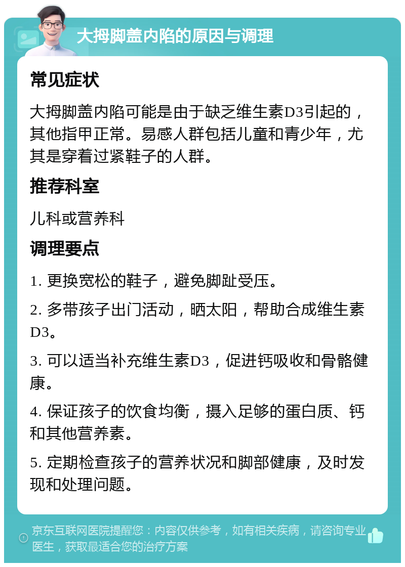 大拇脚盖内陷的原因与调理 常见症状 大拇脚盖内陷可能是由于缺乏维生素D3引起的，其他指甲正常。易感人群包括儿童和青少年，尤其是穿着过紧鞋子的人群。 推荐科室 儿科或营养科 调理要点 1. 更换宽松的鞋子，避免脚趾受压。 2. 多带孩子出门活动，晒太阳，帮助合成维生素D3。 3. 可以适当补充维生素D3，促进钙吸收和骨骼健康。 4. 保证孩子的饮食均衡，摄入足够的蛋白质、钙和其他营养素。 5. 定期检查孩子的营养状况和脚部健康，及时发现和处理问题。