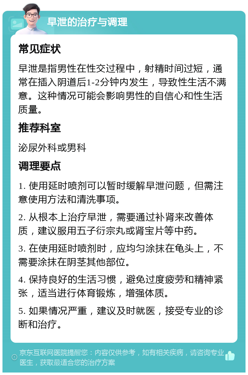 早泄的治疗与调理 常见症状 早泄是指男性在性交过程中，射精时间过短，通常在插入阴道后1-2分钟内发生，导致性生活不满意。这种情况可能会影响男性的自信心和性生活质量。 推荐科室 泌尿外科或男科 调理要点 1. 使用延时喷剂可以暂时缓解早泄问题，但需注意使用方法和清洗事项。 2. 从根本上治疗早泄，需要通过补肾来改善体质，建议服用五子衍宗丸或肾宝片等中药。 3. 在使用延时喷剂时，应均匀涂抹在龟头上，不需要涂抹在阴茎其他部位。 4. 保持良好的生活习惯，避免过度疲劳和精神紧张，适当进行体育锻炼，增强体质。 5. 如果情况严重，建议及时就医，接受专业的诊断和治疗。