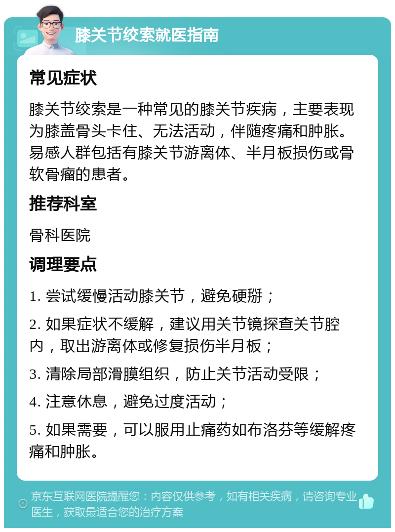 膝关节绞索就医指南 常见症状 膝关节绞索是一种常见的膝关节疾病，主要表现为膝盖骨头卡住、无法活动，伴随疼痛和肿胀。易感人群包括有膝关节游离体、半月板损伤或骨软骨瘤的患者。 推荐科室 骨科医院 调理要点 1. 尝试缓慢活动膝关节，避免硬掰； 2. 如果症状不缓解，建议用关节镜探查关节腔内，取出游离体或修复损伤半月板； 3. 清除局部滑膜组织，防止关节活动受限； 4. 注意休息，避免过度活动； 5. 如果需要，可以服用止痛药如布洛芬等缓解疼痛和肿胀。