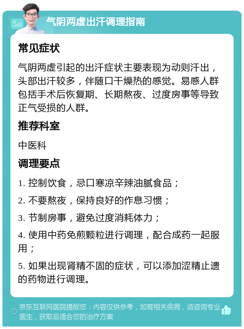 气阴两虚出汗调理指南 常见症状 气阴两虚引起的出汗症状主要表现为动则汗出，头部出汗较多，伴随口干燥热的感觉。易感人群包括手术后恢复期、长期熬夜、过度房事等导致正气受损的人群。 推荐科室 中医科 调理要点 1. 控制饮食，忌口寒凉辛辣油腻食品； 2. 不要熬夜，保持良好的作息习惯； 3. 节制房事，避免过度消耗体力； 4. 使用中药免煎颗粒进行调理，配合成药一起服用； 5. 如果出现肾精不固的症状，可以添加涩精止遗的药物进行调理。