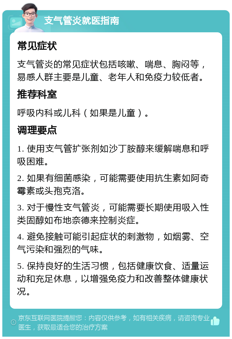 支气管炎就医指南 常见症状 支气管炎的常见症状包括咳嗽、喘息、胸闷等，易感人群主要是儿童、老年人和免疫力较低者。 推荐科室 呼吸内科或儿科（如果是儿童）。 调理要点 1. 使用支气管扩张剂如沙丁胺醇来缓解喘息和呼吸困难。 2. 如果有细菌感染，可能需要使用抗生素如阿奇霉素或头孢克洛。 3. 对于慢性支气管炎，可能需要长期使用吸入性类固醇如布地奈德来控制炎症。 4. 避免接触可能引起症状的刺激物，如烟雾、空气污染和强烈的气味。 5. 保持良好的生活习惯，包括健康饮食、适量运动和充足休息，以增强免疫力和改善整体健康状况。