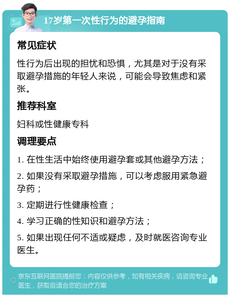 17岁第一次性行为的避孕指南 常见症状 性行为后出现的担忧和恐惧，尤其是对于没有采取避孕措施的年轻人来说，可能会导致焦虑和紧张。 推荐科室 妇科或性健康专科 调理要点 1. 在性生活中始终使用避孕套或其他避孕方法； 2. 如果没有采取避孕措施，可以考虑服用紧急避孕药； 3. 定期进行性健康检查； 4. 学习正确的性知识和避孕方法； 5. 如果出现任何不适或疑虑，及时就医咨询专业医生。