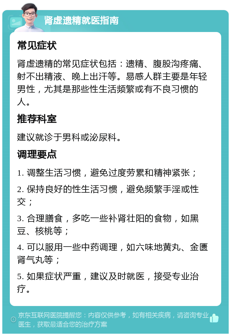 肾虚遗精就医指南 常见症状 肾虚遗精的常见症状包括：遗精、腹股沟疼痛、射不出精液、晚上出汗等。易感人群主要是年轻男性，尤其是那些性生活频繁或有不良习惯的人。 推荐科室 建议就诊于男科或泌尿科。 调理要点 1. 调整生活习惯，避免过度劳累和精神紧张； 2. 保持良好的性生活习惯，避免频繁手淫或性交； 3. 合理膳食，多吃一些补肾壮阳的食物，如黑豆、核桃等； 4. 可以服用一些中药调理，如六味地黄丸、金匮肾气丸等； 5. 如果症状严重，建议及时就医，接受专业治疗。