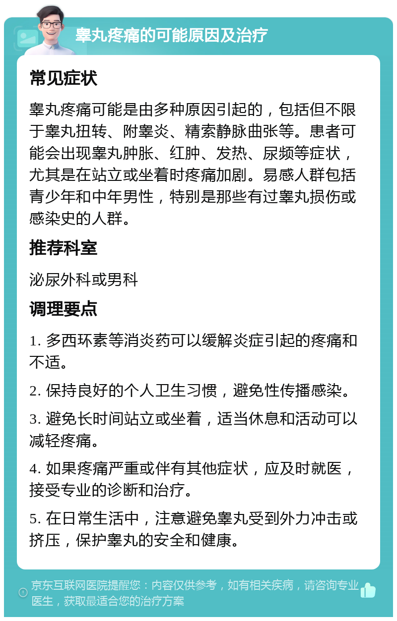 睾丸疼痛的可能原因及治疗 常见症状 睾丸疼痛可能是由多种原因引起的，包括但不限于睾丸扭转、附睾炎、精索静脉曲张等。患者可能会出现睾丸肿胀、红肿、发热、尿频等症状，尤其是在站立或坐着时疼痛加剧。易感人群包括青少年和中年男性，特别是那些有过睾丸损伤或感染史的人群。 推荐科室 泌尿外科或男科 调理要点 1. 多西环素等消炎药可以缓解炎症引起的疼痛和不适。 2. 保持良好的个人卫生习惯，避免性传播感染。 3. 避免长时间站立或坐着，适当休息和活动可以减轻疼痛。 4. 如果疼痛严重或伴有其他症状，应及时就医，接受专业的诊断和治疗。 5. 在日常生活中，注意避免睾丸受到外力冲击或挤压，保护睾丸的安全和健康。