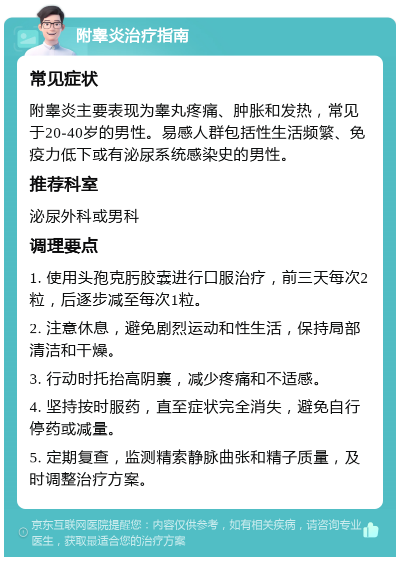 附睾炎治疗指南 常见症状 附睾炎主要表现为睾丸疼痛、肿胀和发热，常见于20-40岁的男性。易感人群包括性生活频繁、免疫力低下或有泌尿系统感染史的男性。 推荐科室 泌尿外科或男科 调理要点 1. 使用头孢克肟胶囊进行口服治疗，前三天每次2粒，后逐步减至每次1粒。 2. 注意休息，避免剧烈运动和性生活，保持局部清洁和干燥。 3. 行动时托抬高阴襄，减少疼痛和不适感。 4. 坚持按时服药，直至症状完全消失，避免自行停药或减量。 5. 定期复查，监测精索静脉曲张和精子质量，及时调整治疗方案。