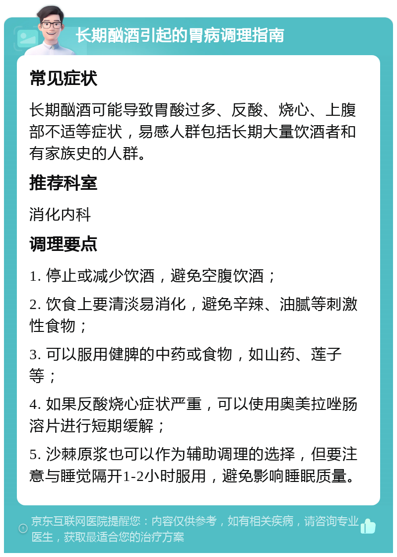 长期酗酒引起的胃病调理指南 常见症状 长期酗酒可能导致胃酸过多、反酸、烧心、上腹部不适等症状，易感人群包括长期大量饮酒者和有家族史的人群。 推荐科室 消化内科 调理要点 1. 停止或减少饮酒，避免空腹饮酒； 2. 饮食上要清淡易消化，避免辛辣、油腻等刺激性食物； 3. 可以服用健脾的中药或食物，如山药、莲子等； 4. 如果反酸烧心症状严重，可以使用奥美拉唑肠溶片进行短期缓解； 5. 沙棘原浆也可以作为辅助调理的选择，但要注意与睡觉隔开1-2小时服用，避免影响睡眠质量。