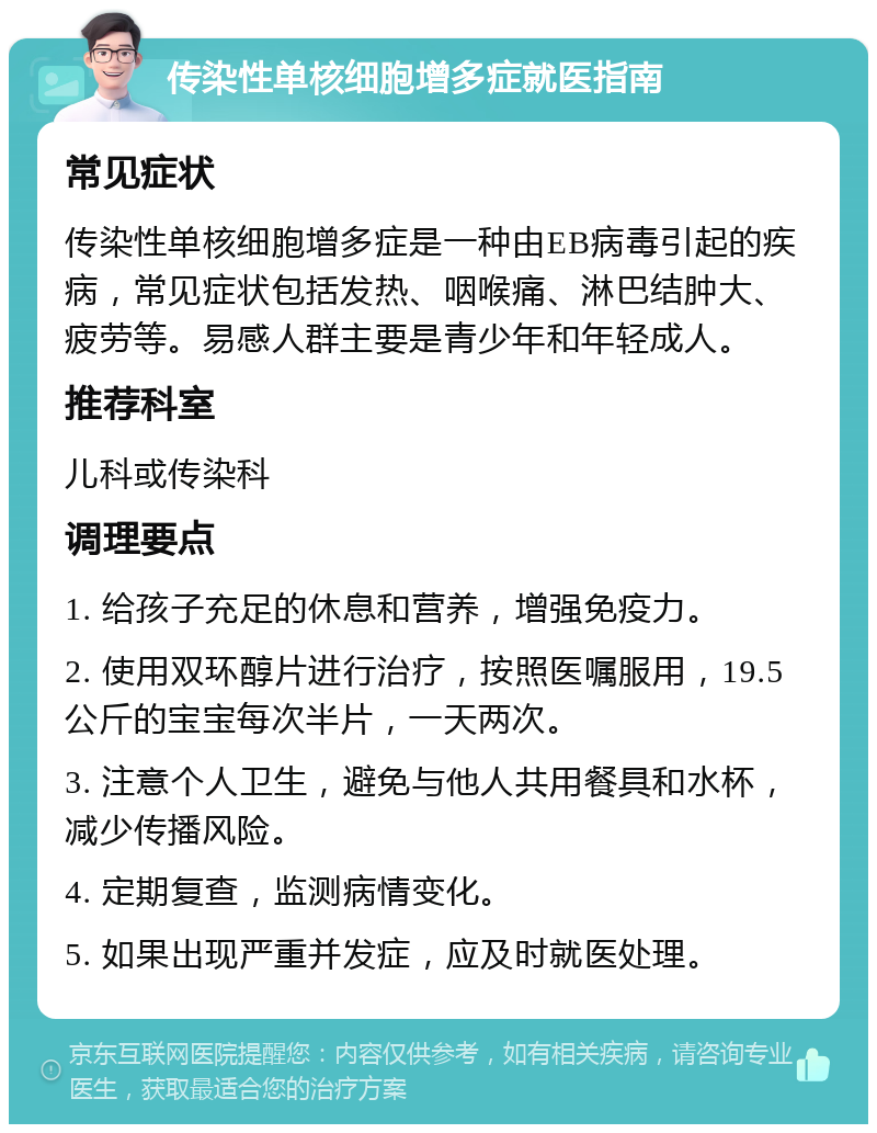 传染性单核细胞增多症就医指南 常见症状 传染性单核细胞增多症是一种由EB病毒引起的疾病，常见症状包括发热、咽喉痛、淋巴结肿大、疲劳等。易感人群主要是青少年和年轻成人。 推荐科室 儿科或传染科 调理要点 1. 给孩子充足的休息和营养，增强免疫力。 2. 使用双环醇片进行治疗，按照医嘱服用，19.5公斤的宝宝每次半片，一天两次。 3. 注意个人卫生，避免与他人共用餐具和水杯，减少传播风险。 4. 定期复查，监测病情变化。 5. 如果出现严重并发症，应及时就医处理。