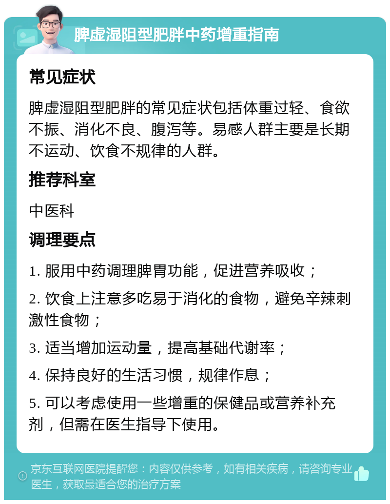 脾虚湿阻型肥胖中药增重指南 常见症状 脾虚湿阻型肥胖的常见症状包括体重过轻、食欲不振、消化不良、腹泻等。易感人群主要是长期不运动、饮食不规律的人群。 推荐科室 中医科 调理要点 1. 服用中药调理脾胃功能，促进营养吸收； 2. 饮食上注意多吃易于消化的食物，避免辛辣刺激性食物； 3. 适当增加运动量，提高基础代谢率； 4. 保持良好的生活习惯，规律作息； 5. 可以考虑使用一些增重的保健品或营养补充剂，但需在医生指导下使用。