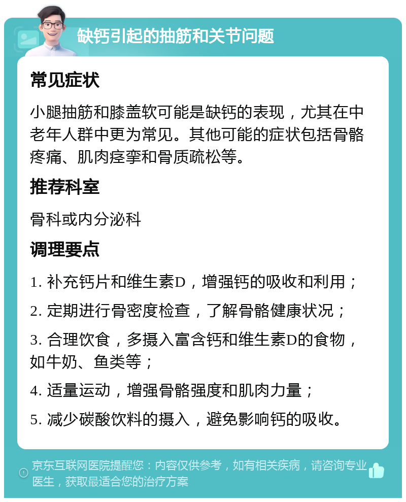 缺钙引起的抽筋和关节问题 常见症状 小腿抽筋和膝盖软可能是缺钙的表现，尤其在中老年人群中更为常见。其他可能的症状包括骨骼疼痛、肌肉痉挛和骨质疏松等。 推荐科室 骨科或内分泌科 调理要点 1. 补充钙片和维生素D，增强钙的吸收和利用； 2. 定期进行骨密度检查，了解骨骼健康状况； 3. 合理饮食，多摄入富含钙和维生素D的食物，如牛奶、鱼类等； 4. 适量运动，增强骨骼强度和肌肉力量； 5. 减少碳酸饮料的摄入，避免影响钙的吸收。