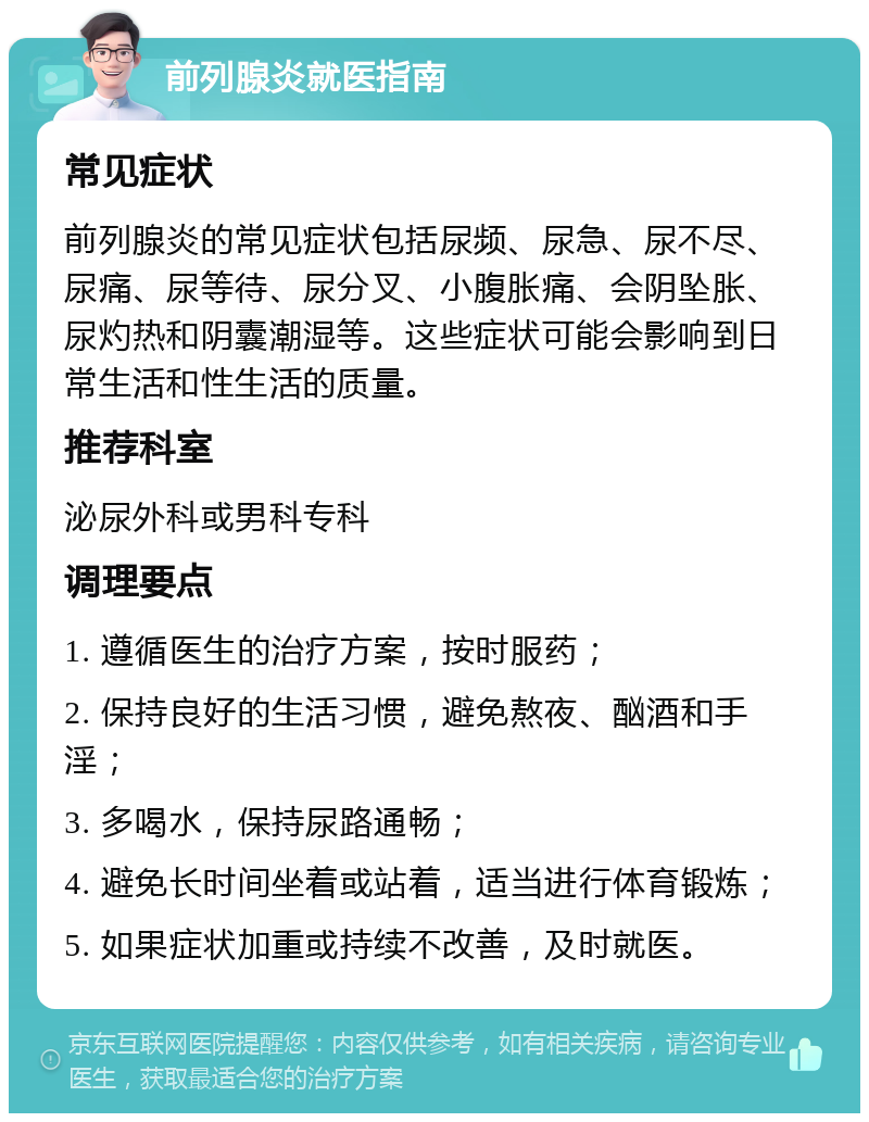 前列腺炎就医指南 常见症状 前列腺炎的常见症状包括尿频、尿急、尿不尽、尿痛、尿等待、尿分叉、小腹胀痛、会阴坠胀、尿灼热和阴囊潮湿等。这些症状可能会影响到日常生活和性生活的质量。 推荐科室 泌尿外科或男科专科 调理要点 1. 遵循医生的治疗方案，按时服药； 2. 保持良好的生活习惯，避免熬夜、酗酒和手淫； 3. 多喝水，保持尿路通畅； 4. 避免长时间坐着或站着，适当进行体育锻炼； 5. 如果症状加重或持续不改善，及时就医。