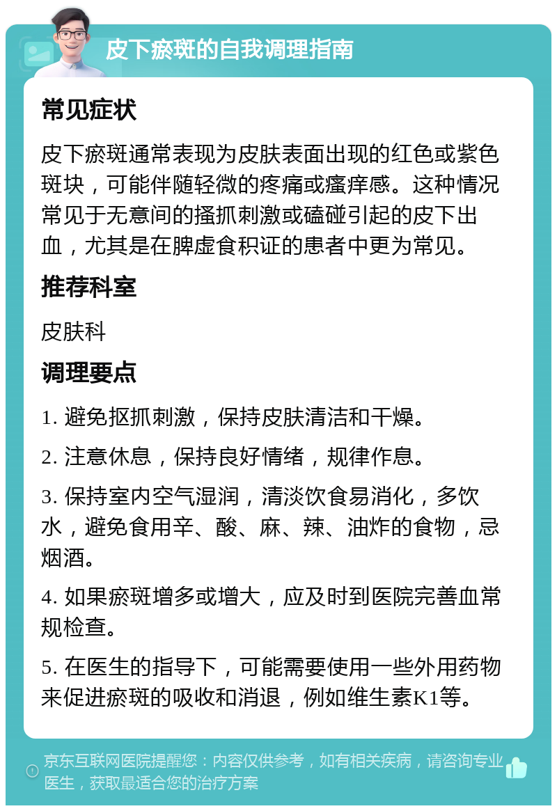 皮下瘀斑的自我调理指南 常见症状 皮下瘀斑通常表现为皮肤表面出现的红色或紫色斑块，可能伴随轻微的疼痛或瘙痒感。这种情况常见于无意间的搔抓刺激或磕碰引起的皮下出血，尤其是在脾虚食积证的患者中更为常见。 推荐科室 皮肤科 调理要点 1. 避免抠抓刺激，保持皮肤清洁和干燥。 2. 注意休息，保持良好情绪，规律作息。 3. 保持室内空气湿润，清淡饮食易消化，多饮水，避免食用辛、酸、麻、辣、油炸的食物，忌烟酒。 4. 如果瘀斑增多或增大，应及时到医院完善血常规检查。 5. 在医生的指导下，可能需要使用一些外用药物来促进瘀斑的吸收和消退，例如维生素K1等。