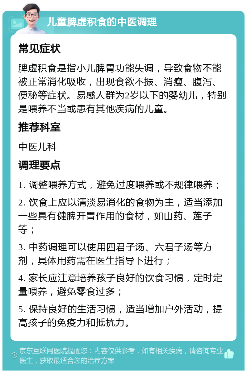 儿童脾虚积食的中医调理 常见症状 脾虚积食是指小儿脾胃功能失调，导致食物不能被正常消化吸收，出现食欲不振、消瘦、腹泻、便秘等症状。易感人群为2岁以下的婴幼儿，特别是喂养不当或患有其他疾病的儿童。 推荐科室 中医儿科 调理要点 1. 调整喂养方式，避免过度喂养或不规律喂养； 2. 饮食上应以清淡易消化的食物为主，适当添加一些具有健脾开胃作用的食材，如山药、莲子等； 3. 中药调理可以使用四君子汤、六君子汤等方剂，具体用药需在医生指导下进行； 4. 家长应注意培养孩子良好的饮食习惯，定时定量喂养，避免零食过多； 5. 保持良好的生活习惯，适当增加户外活动，提高孩子的免疫力和抵抗力。