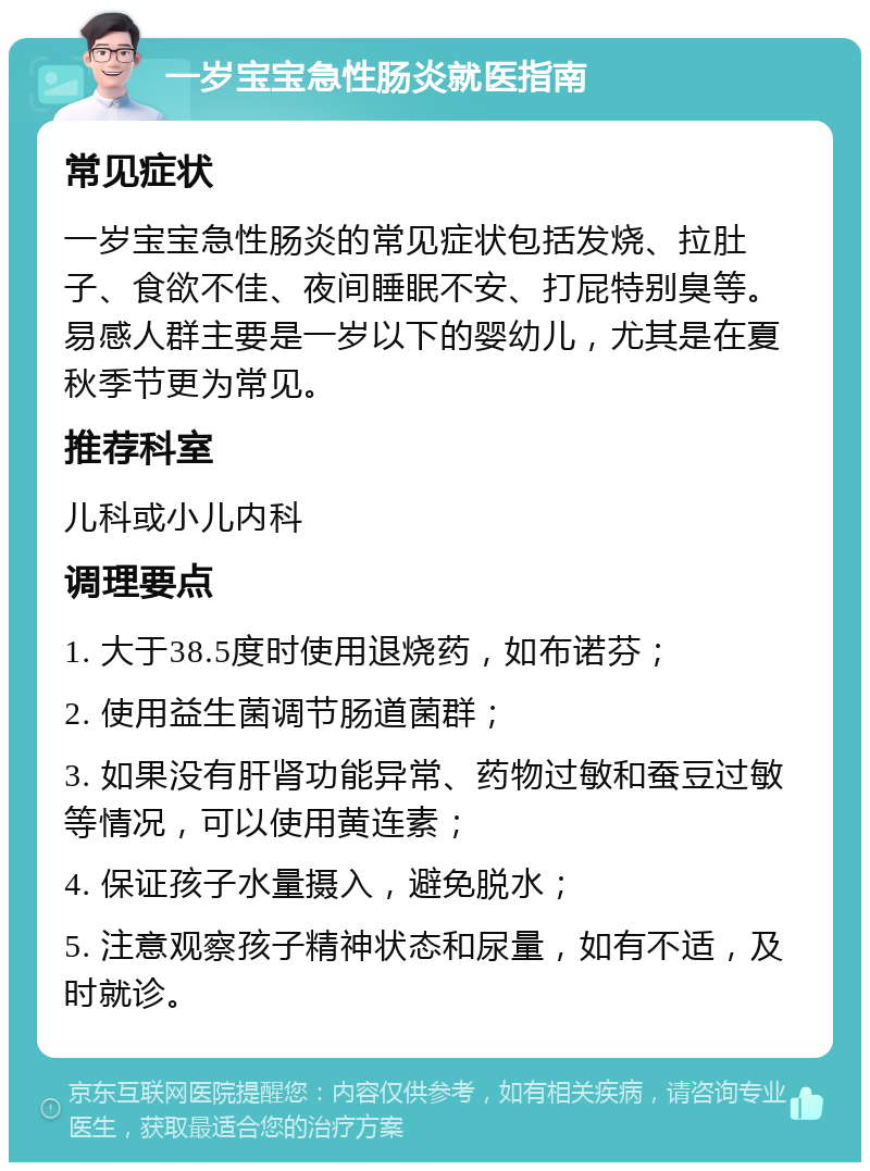 一岁宝宝急性肠炎就医指南 常见症状 一岁宝宝急性肠炎的常见症状包括发烧、拉肚子、食欲不佳、夜间睡眠不安、打屁特别臭等。易感人群主要是一岁以下的婴幼儿，尤其是在夏秋季节更为常见。 推荐科室 儿科或小儿内科 调理要点 1. 大于38.5度时使用退烧药，如布诺芬； 2. 使用益生菌调节肠道菌群； 3. 如果没有肝肾功能异常、药物过敏和蚕豆过敏等情况，可以使用黄连素； 4. 保证孩子水量摄入，避免脱水； 5. 注意观察孩子精神状态和尿量，如有不适，及时就诊。