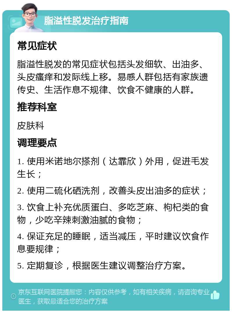 脂溢性脱发治疗指南 常见症状 脂溢性脱发的常见症状包括头发细软、出油多、头皮瘙痒和发际线上移。易感人群包括有家族遗传史、生活作息不规律、饮食不健康的人群。 推荐科室 皮肤科 调理要点 1. 使用米诺地尔搽剂（达霏欣）外用，促进毛发生长； 2. 使用二硫化硒洗剂，改善头皮出油多的症状； 3. 饮食上补充优质蛋白、多吃芝麻、枸杞类的食物，少吃辛辣刺激油腻的食物； 4. 保证充足的睡眠，适当减压，平时建议饮食作息要规律； 5. 定期复诊，根据医生建议调整治疗方案。