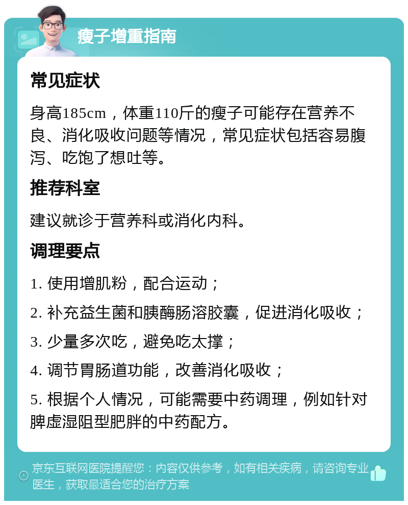 瘦子增重指南 常见症状 身高185cm，体重110斤的瘦子可能存在营养不良、消化吸收问题等情况，常见症状包括容易腹泻、吃饱了想吐等。 推荐科室 建议就诊于营养科或消化内科。 调理要点 1. 使用增肌粉，配合运动； 2. 补充益生菌和胰酶肠溶胶囊，促进消化吸收； 3. 少量多次吃，避免吃太撑； 4. 调节胃肠道功能，改善消化吸收； 5. 根据个人情况，可能需要中药调理，例如针对脾虚湿阻型肥胖的中药配方。