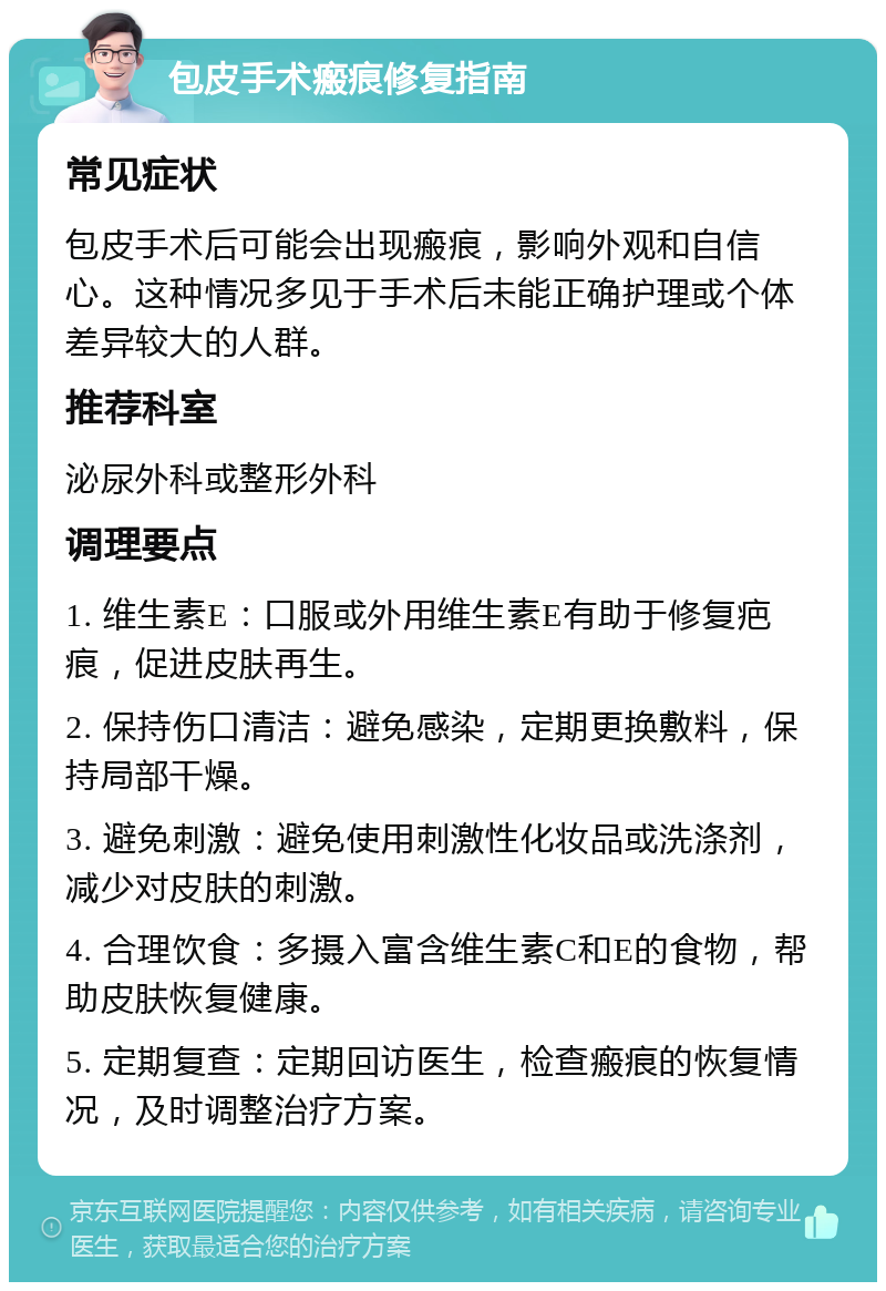 包皮手术瘢痕修复指南 常见症状 包皮手术后可能会出现瘢痕，影响外观和自信心。这种情况多见于手术后未能正确护理或个体差异较大的人群。 推荐科室 泌尿外科或整形外科 调理要点 1. 维生素E：口服或外用维生素E有助于修复疤痕，促进皮肤再生。 2. 保持伤口清洁：避免感染，定期更换敷料，保持局部干燥。 3. 避免刺激：避免使用刺激性化妆品或洗涤剂，减少对皮肤的刺激。 4. 合理饮食：多摄入富含维生素C和E的食物，帮助皮肤恢复健康。 5. 定期复查：定期回访医生，检查瘢痕的恢复情况，及时调整治疗方案。